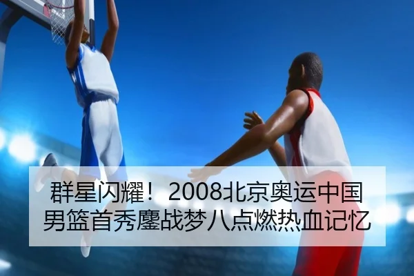 群星闪耀！2008北京奥运中国男篮首秀鏖战梦八点燃热血记忆 - JIUYOUGAME